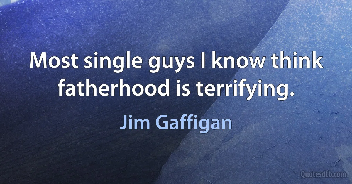 Most single guys I know think fatherhood is terrifying. (Jim Gaffigan)