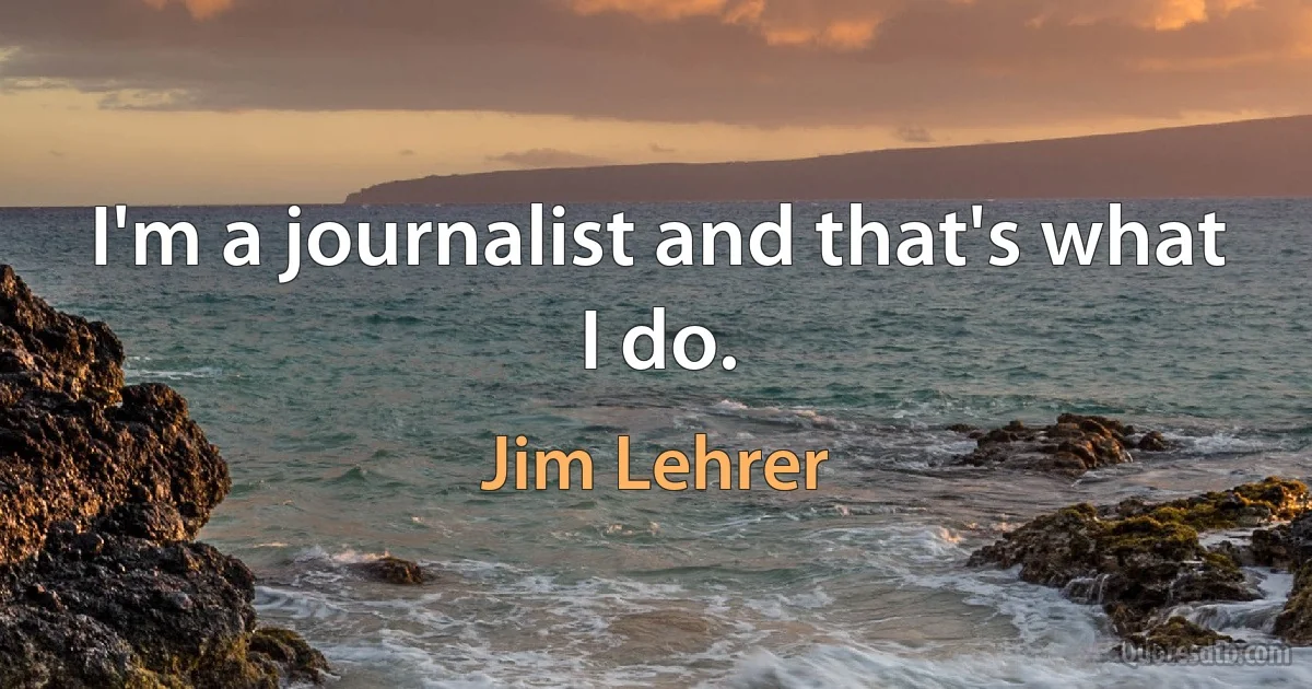 I'm a journalist and that's what I do. (Jim Lehrer)