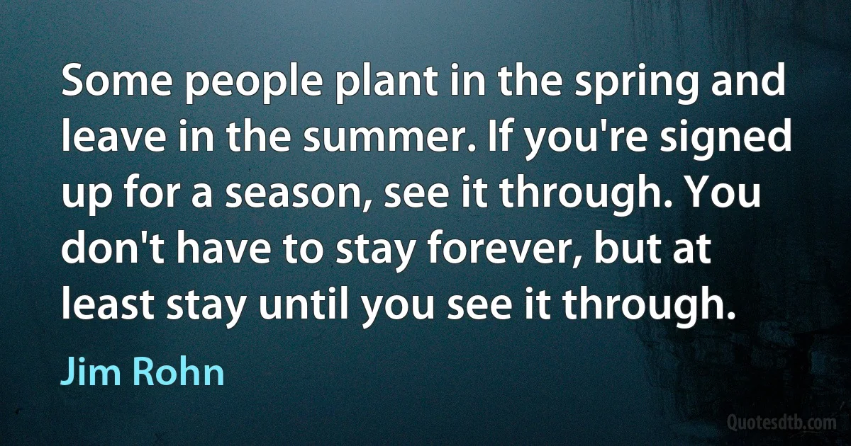 Some people plant in the spring and leave in the summer. If you're signed up for a season, see it through. You don't have to stay forever, but at least stay until you see it through. (Jim Rohn)