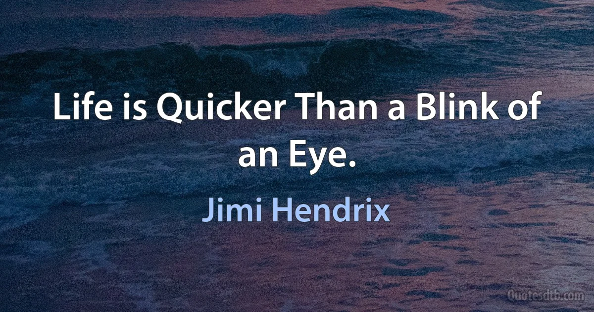 Life is Quicker Than a Blink of an Eye. (Jimi Hendrix)