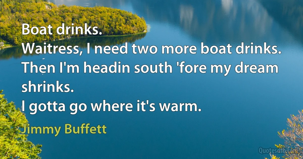 Boat drinks.
Waitress, I need two more boat drinks.
Then I'm headin south 'fore my dream shrinks.
I gotta go where it's warm. (Jimmy Buffett)