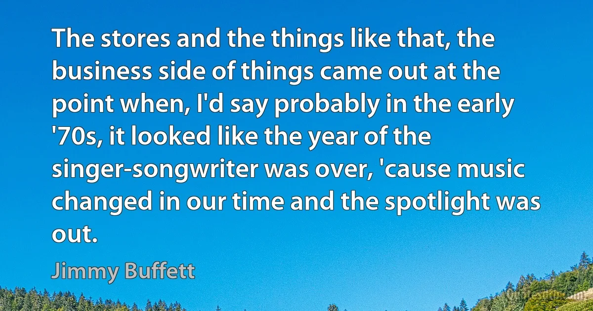 The stores and the things like that, the business side of things came out at the point when, I'd say probably in the early '70s, it looked like the year of the singer-songwriter was over, 'cause music changed in our time and the spotlight was out. (Jimmy Buffett)