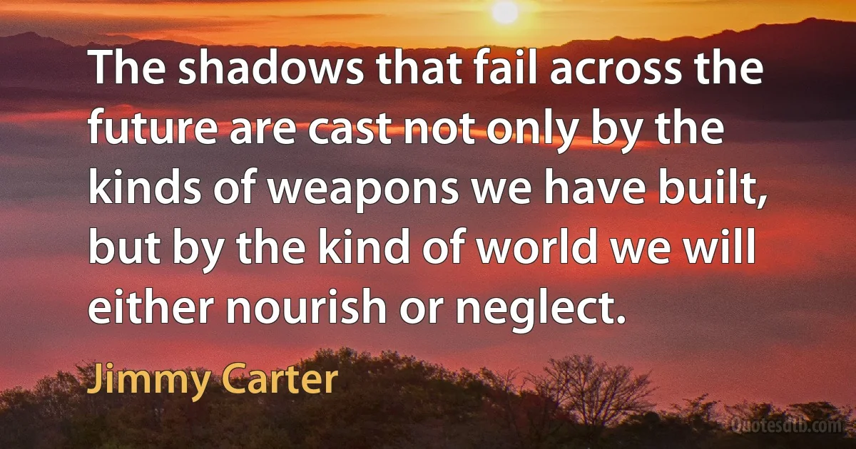 The shadows that fail across the future are cast not only by the kinds of weapons we have built, but by the kind of world we will either nourish or neglect. (Jimmy Carter)