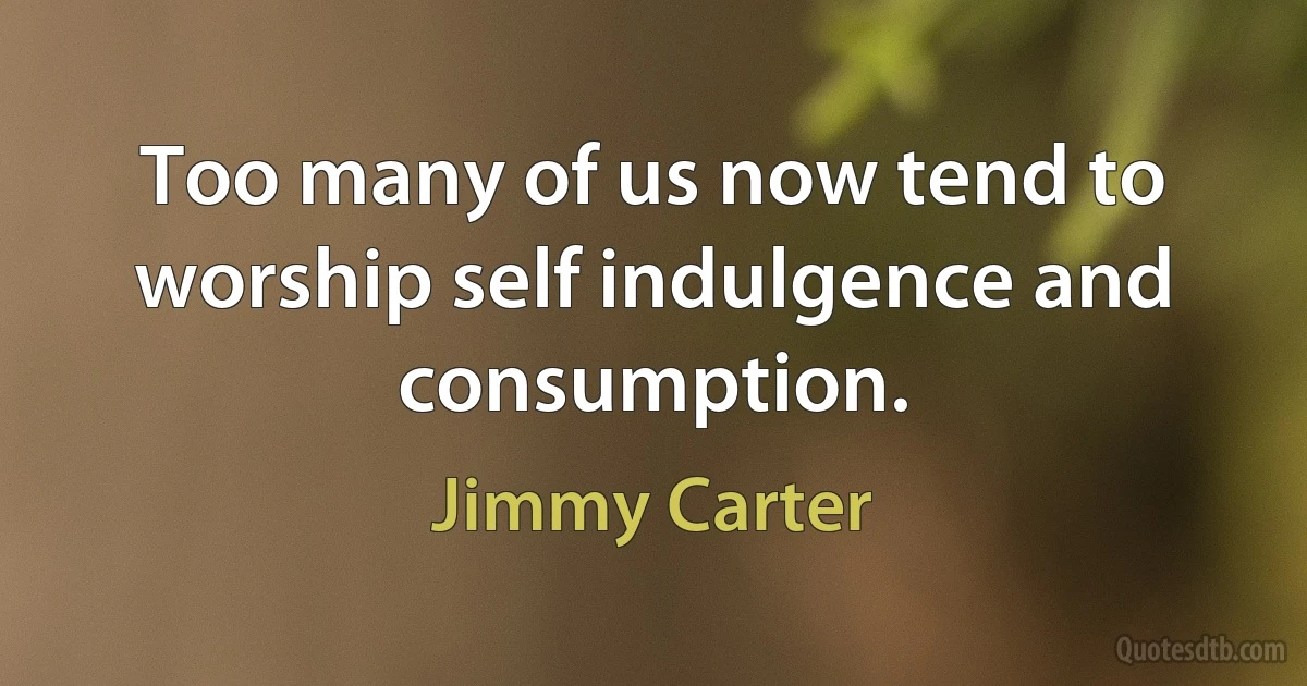 Too many of us now tend to worship self indulgence and consumption. (Jimmy Carter)