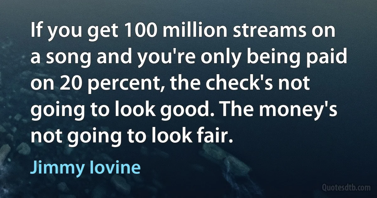 If you get 100 million streams on a song and you're only being paid on 20 percent, the check's not going to look good. The money's not going to look fair. (Jimmy Iovine)