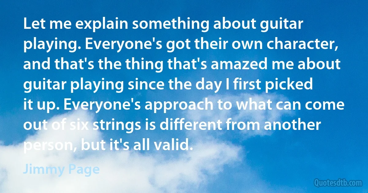 Let me explain something about guitar playing. Everyone's got their own character, and that's the thing that's amazed me about guitar playing since the day I first picked it up. Everyone's approach to what can come out of six strings is different from another person, but it's all valid. (Jimmy Page)