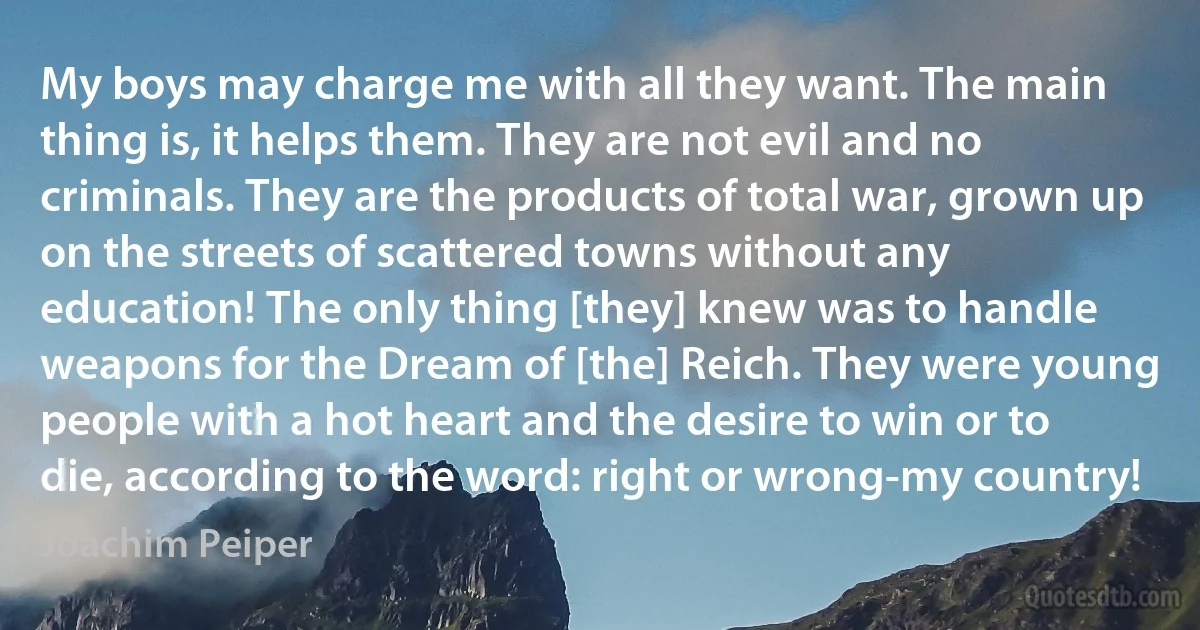 My boys may charge me with all they want. The main thing is, it helps them. They are not evil and no criminals. They are the products of total war, grown up on the streets of scattered towns without any education! The only thing [they] knew was to handle weapons for the Dream of [the] Reich. They were young people with a hot heart and the desire to win or to die, according to the word: right or wrong-my country! (Joachim Peiper)