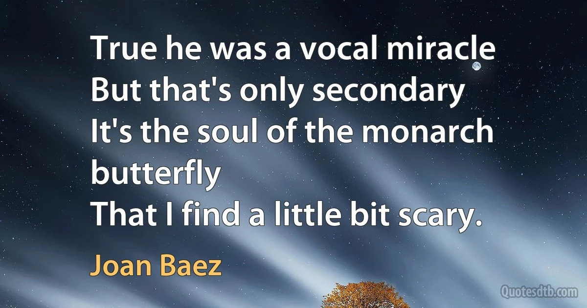 True he was a vocal miracle
But that's only secondary
It's the soul of the monarch butterfly
That I find a little bit scary. (Joan Baez)