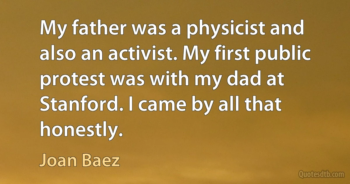 My father was a physicist and also an activist. My first public protest was with my dad at Stanford. I came by all that honestly. (Joan Baez)