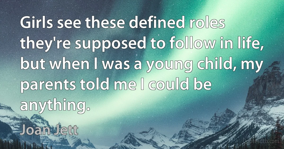 Girls see these defined roles they're supposed to follow in life, but when I was a young child, my parents told me I could be anything. (Joan Jett)