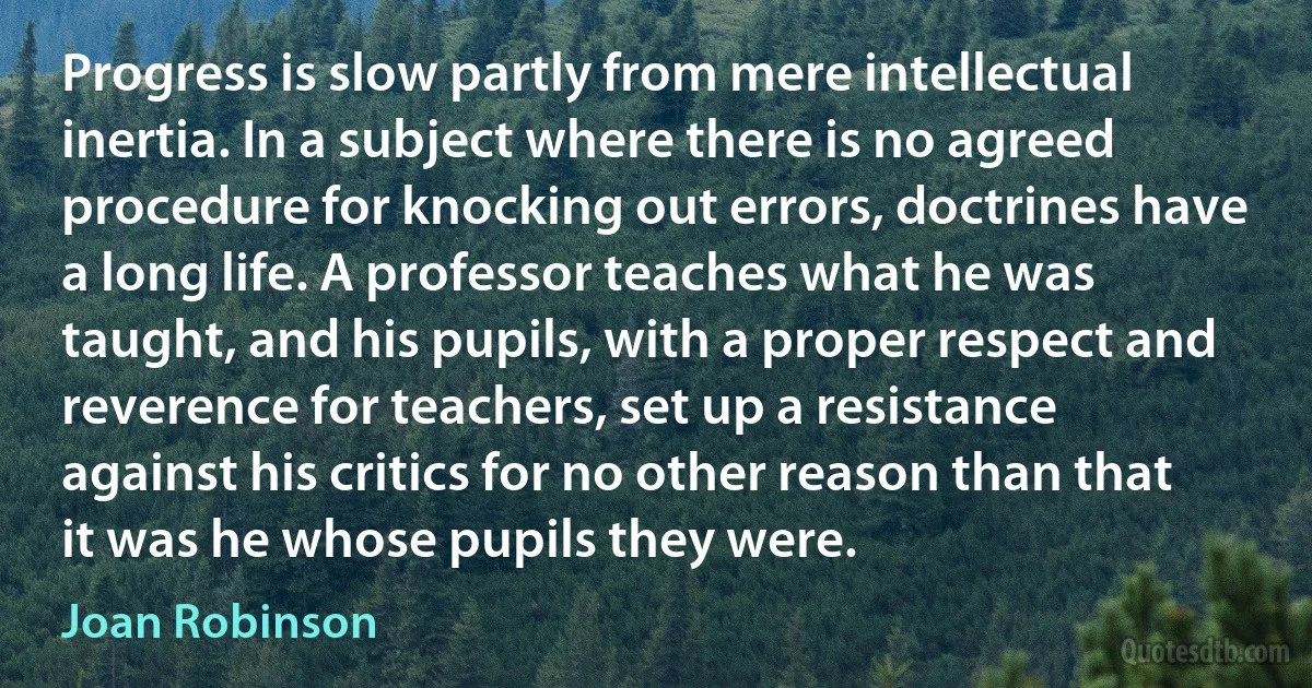 Progress is slow partly from mere intellectual inertia. In a subject where there is no agreed procedure for knocking out errors, doctrines have a long life. A professor teaches what he was taught, and his pupils, with a proper respect and reverence for teachers, set up a resistance against his critics for no other reason than that it was he whose pupils they were. (Joan Robinson)