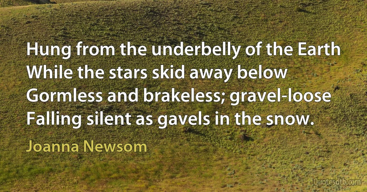 Hung from the underbelly of the Earth
While the stars skid away below
Gormless and brakeless; gravel-loose
Falling silent as gavels in the snow. (Joanna Newsom)