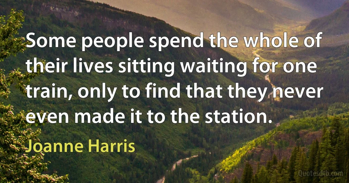 Some people spend the whole of their lives sitting waiting for one train, only to find that they never even made it to the station. (Joanne Harris)