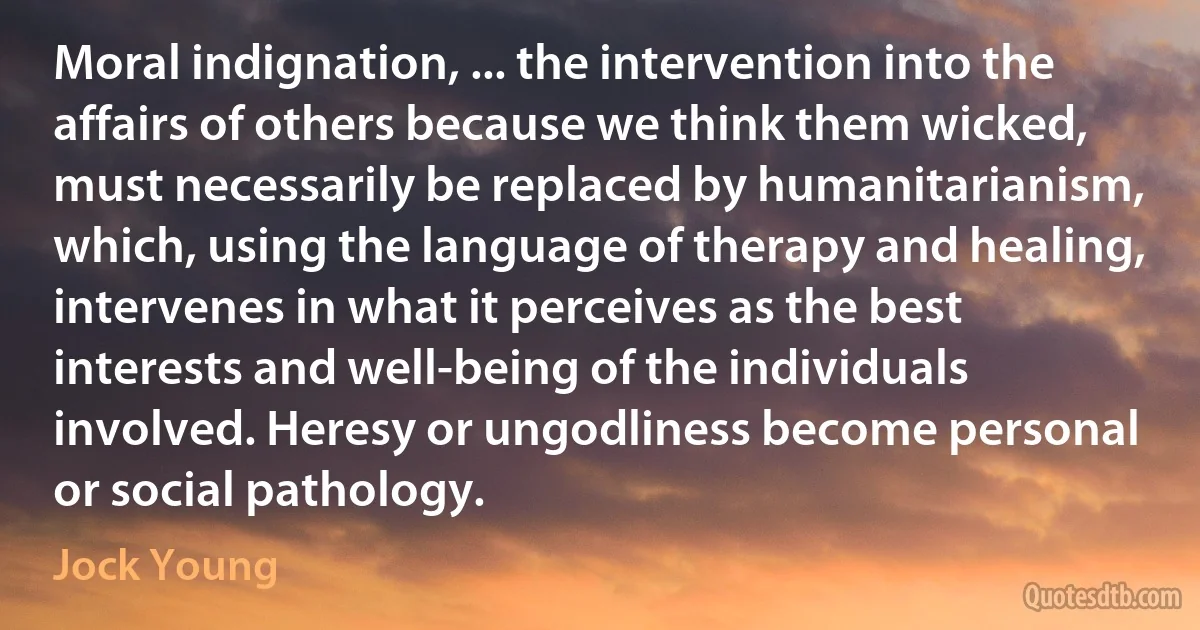 Moral indignation, ... the intervention into the affairs of others because we think them wicked, must necessarily be replaced by humanitarianism, which, using the language of therapy and healing, intervenes in what it perceives as the best interests and well-being of the individuals involved. Heresy or ungodliness become personal or social pathology. (Jock Young)