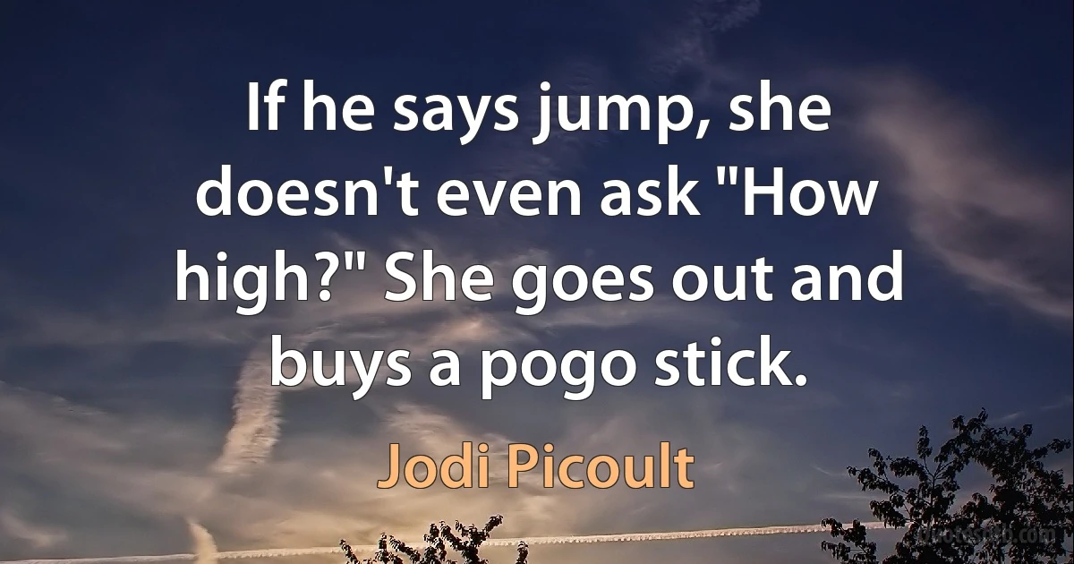 If he says jump, she doesn't even ask "How high?" She goes out and buys a pogo stick. (Jodi Picoult)