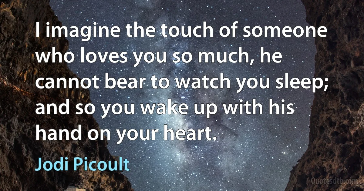 I imagine the touch of someone who loves you so much, he cannot bear to watch you sleep; and so you wake up with his hand on your heart. (Jodi Picoult)