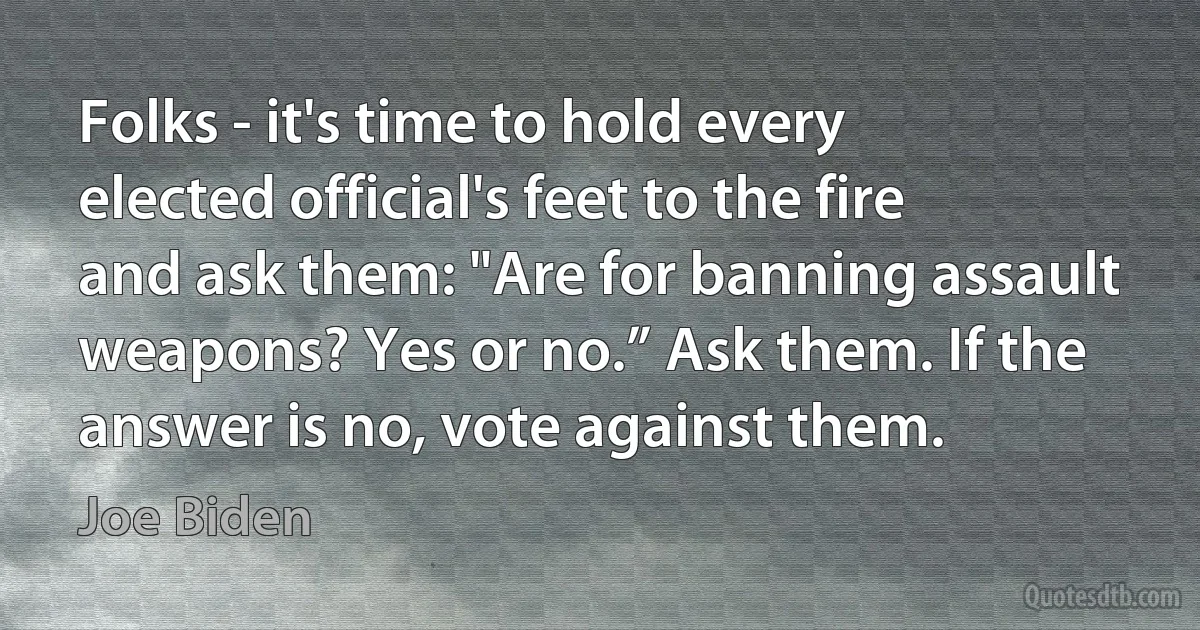 Folks - it's time to hold every elected official's feet to the fire and ask them: "Are for banning assault weapons? Yes or no.” Ask them. If the answer is no, vote against them. (Joe Biden)