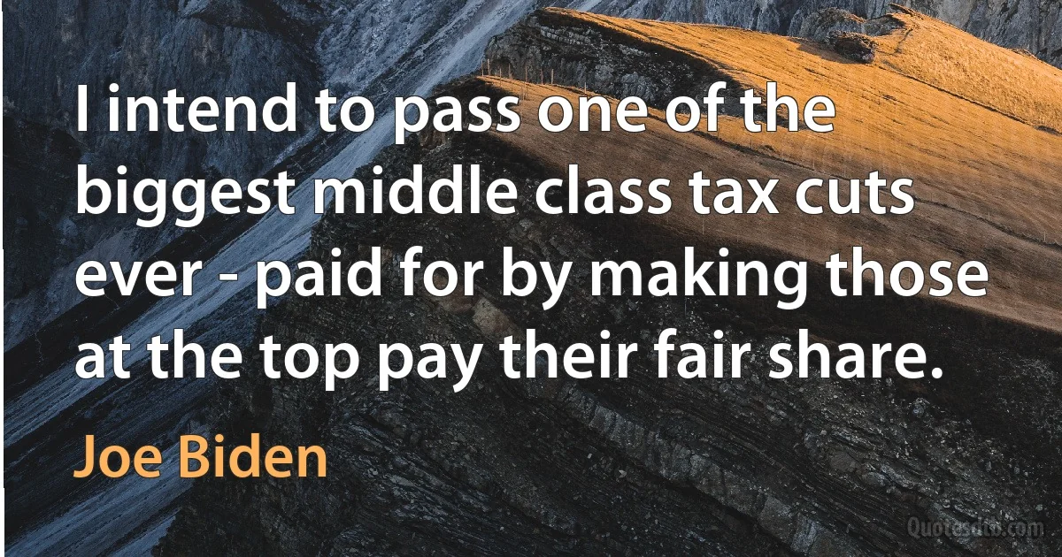 I intend to pass one of the biggest middle class tax cuts ever - paid for by making those at the top pay their fair share. (Joe Biden)