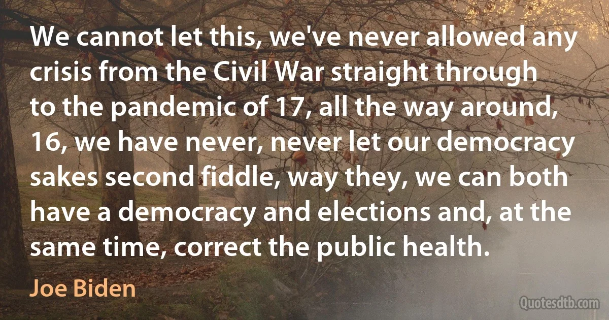 We cannot let this, we've never allowed any crisis from the Civil War straight through to the pandemic of 17, all the way around, 16, we have never, never let our democracy sakes second fiddle, way they, we can both have a democracy and elections and, at the same time, correct the public health. (Joe Biden)