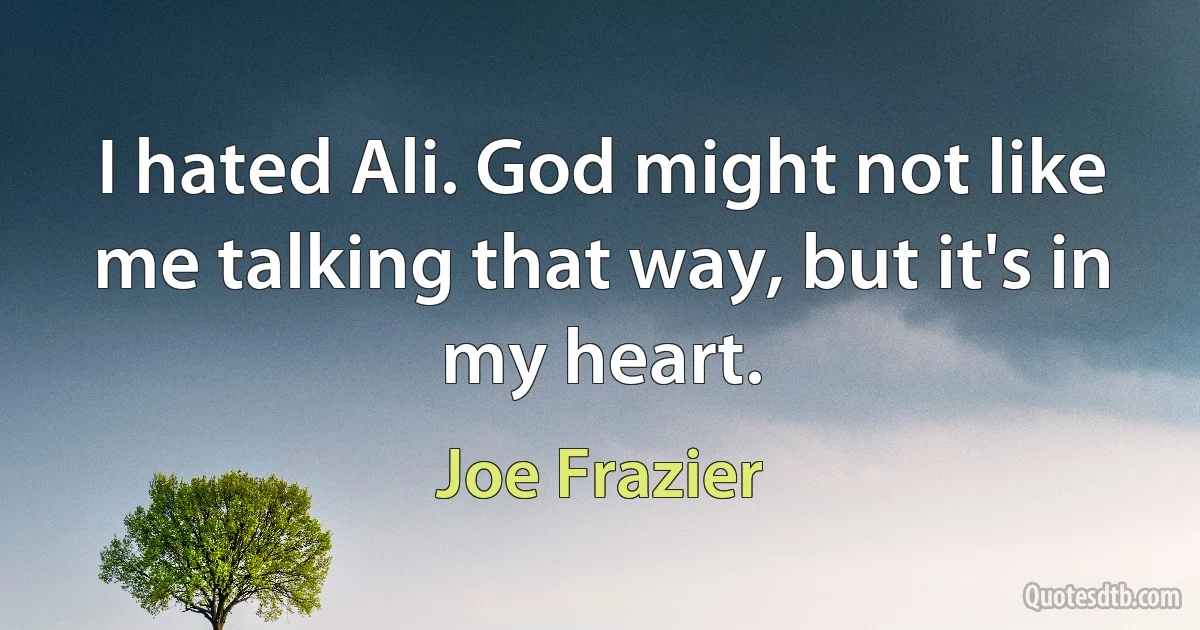 I hated Ali. God might not like me talking that way, but it's in my heart. (Joe Frazier)