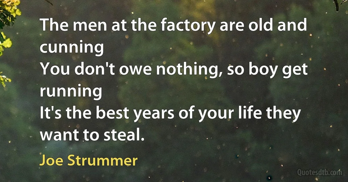 The men at the factory are old and cunning
You don't owe nothing, so boy get running
It's the best years of your life they want to steal. (Joe Strummer)