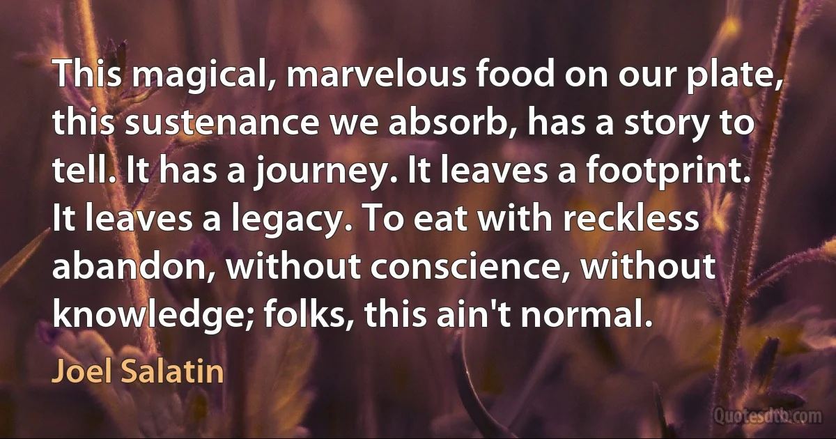 This magical, marvelous food on our plate, this sustenance we absorb, has a story to tell. It has a journey. It leaves a footprint. It leaves a legacy. To eat with reckless abandon, without conscience, without knowledge; folks, this ain't normal. (Joel Salatin)