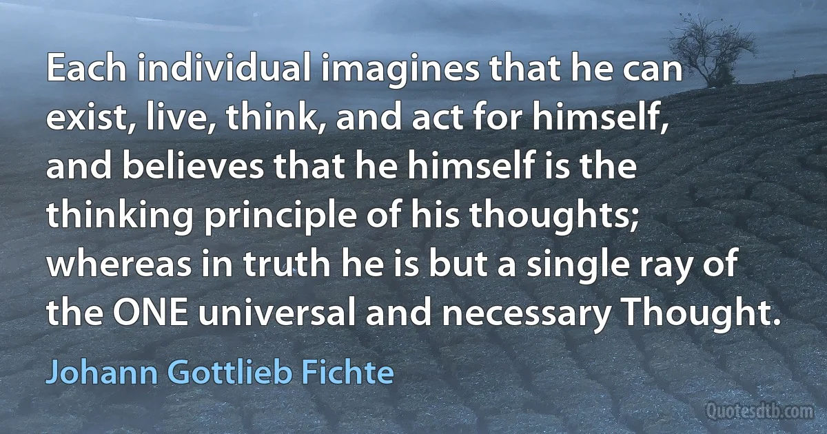 Each individual imagines that he can exist, live, think, and act for himself, and believes that he himself is the thinking principle of his thoughts; whereas in truth he is but a single ray of the ONE universal and necessary Thought. (Johann Gottlieb Fichte)