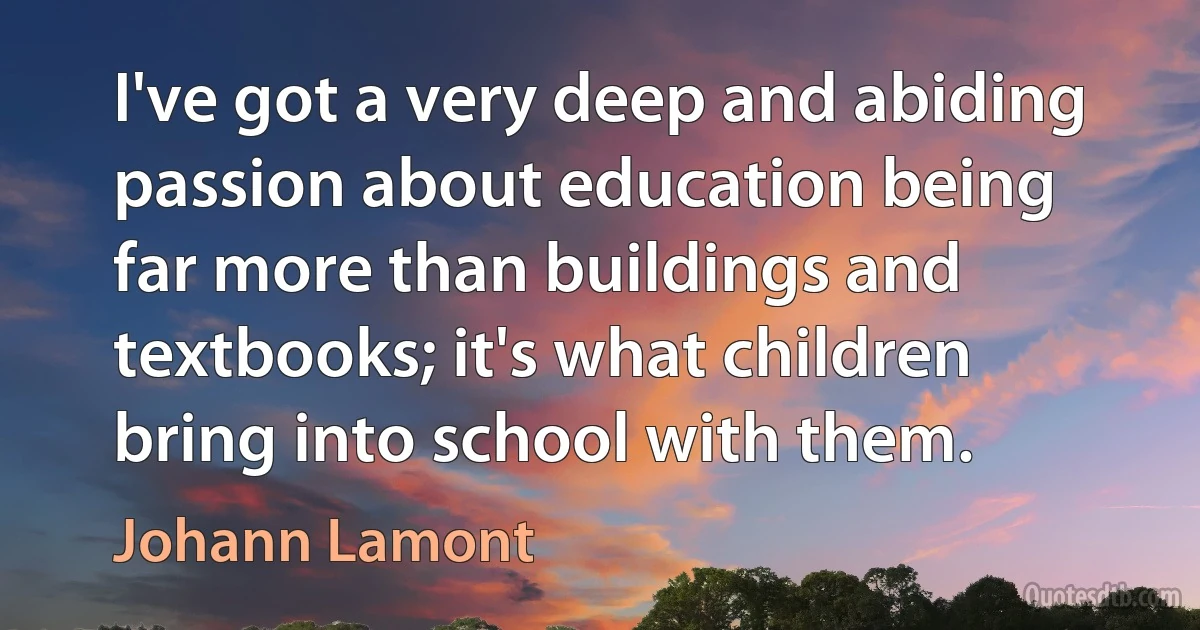 I've got a very deep and abiding passion about education being far more than buildings and textbooks; it's what children bring into school with them. (Johann Lamont)