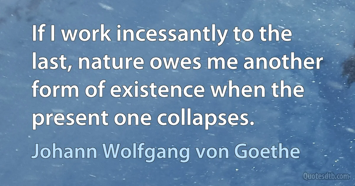 If I work incessantly to the last, nature owes me another form of existence when the present one collapses. (Johann Wolfgang von Goethe)