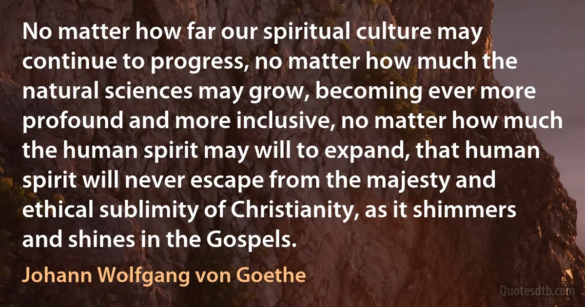 No matter how far our spiritual culture may continue to progress, no matter how much the natural sciences may grow, becoming ever more profound and more inclusive, no matter how much the human spirit may will to expand, that human spirit will never escape from the majesty and ethical sublimity of Christianity, as it shimmers and shines in the Gospels. (Johann Wolfgang von Goethe)