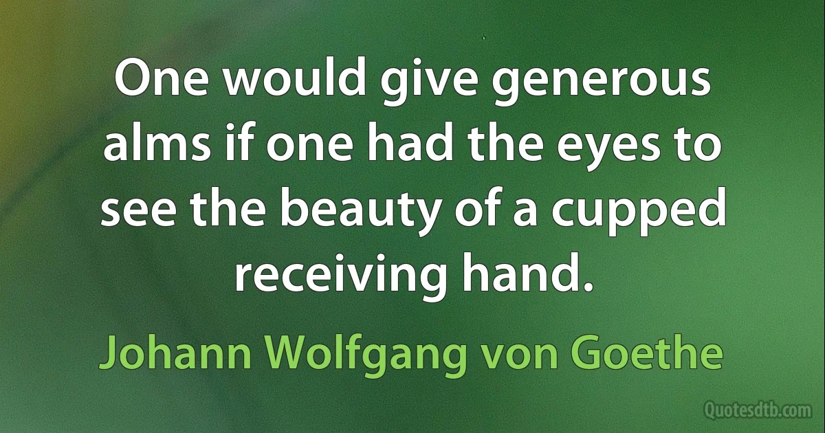 One would give generous alms if one had the eyes to see the beauty of a cupped receiving hand. (Johann Wolfgang von Goethe)