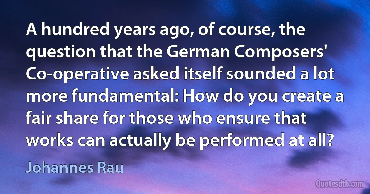 A hundred years ago, of course, the question that the German Composers' Co-operative asked itself sounded a lot more fundamental: How do you create a fair share for those who ensure that works can actually be performed at all? (Johannes Rau)