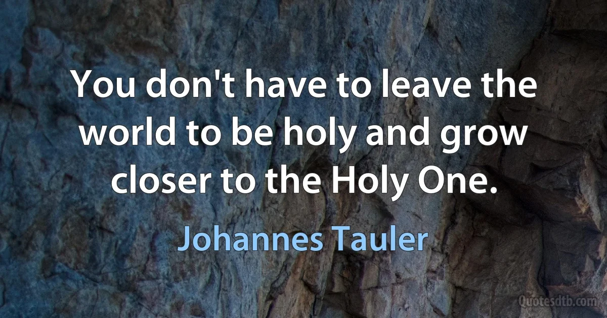 You don't have to leave the world to be holy and grow closer to the Holy One. (Johannes Tauler)