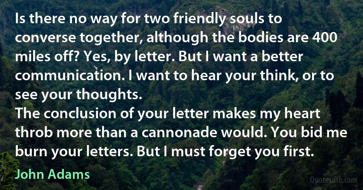 Is there no way for two friendly souls to converse together, although the bodies are 400 miles off? Yes, by letter. But I want a better communication. I want to hear your think, or to see your thoughts.
The conclusion of your letter makes my heart throb more than a cannonade would. You bid me burn your letters. But I must forget you first. (John Adams)