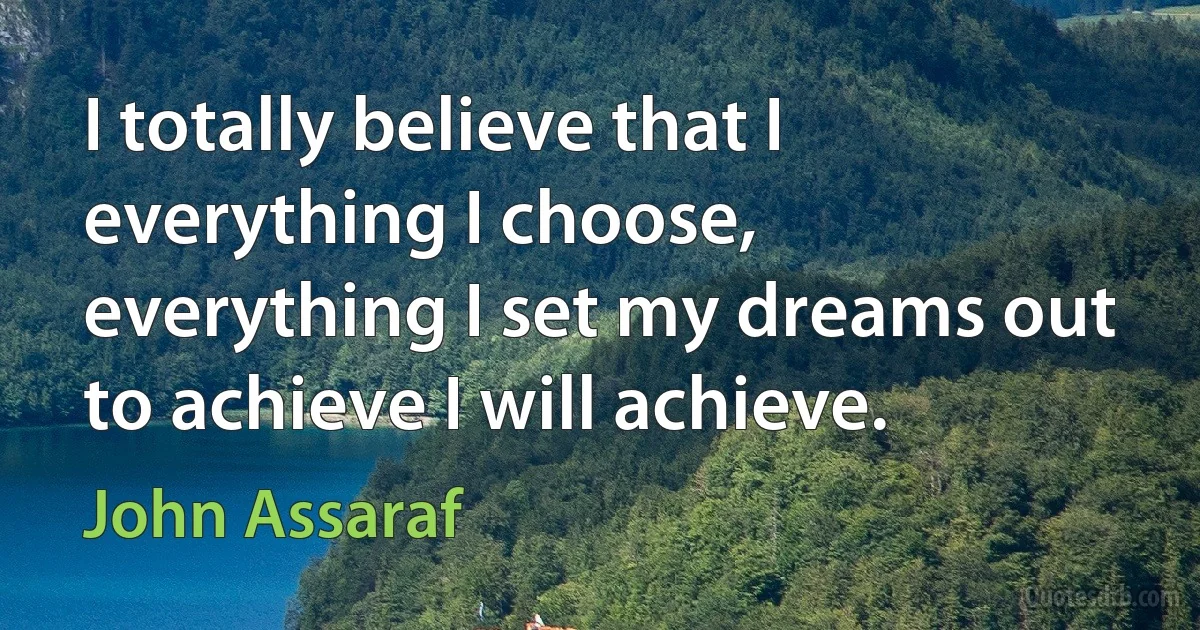 I totally believe that I everything I choose, everything I set my dreams out to achieve I will achieve. (John Assaraf)