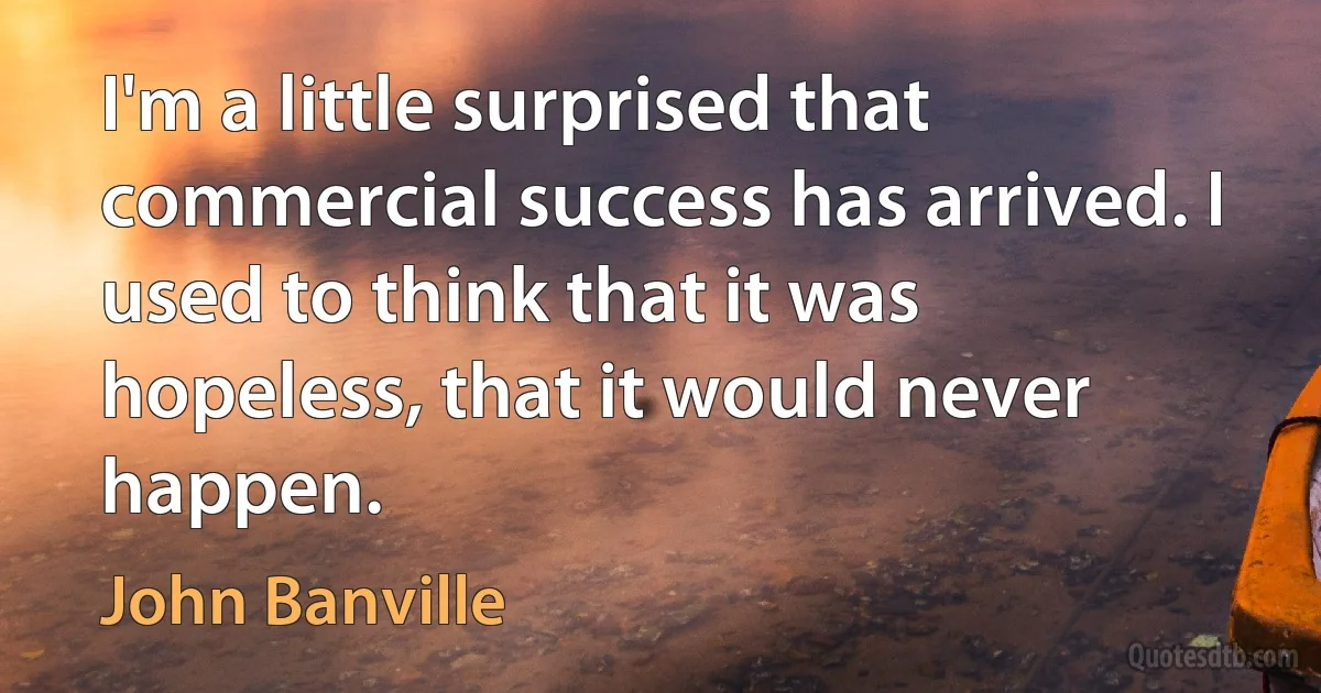 I'm a little surprised that commercial success has arrived. I used to think that it was hopeless, that it would never happen. (John Banville)