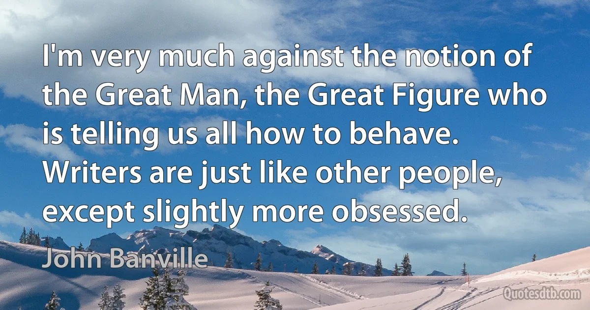 I'm very much against the notion of the Great Man, the Great Figure who is telling us all how to behave. Writers are just like other people, except slightly more obsessed. (John Banville)