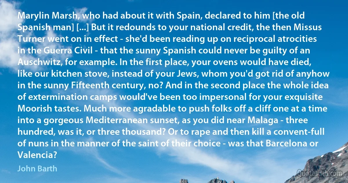 Marylin Marsh, who had about it with Spain, declared to him [the old Spanish man] [...] But it redounds to your national credit, the then Missus Turner went on in effect - she'd been reading up on reciprocal atrocities in the Guerra Civil - that the sunny Spanish could never be guilty of an Auschwitz, for example. In the first place, your ovens would have died, like our kitchen stove, instead of your Jews, whom you'd got rid of anyhow in the sunny Fifteenth century, no? And in the second place the whole idea of extermination camps would've been too impersonal for your exquisite Moorish tastes. Much more agradable to push folks off a cliff one at a time into a gorgeous Mediterranean sunset, as you did near Malaga - three hundred, was it, or three thousand? Or to rape and then kill a convent-full of nuns in the manner of the saint of their choice - was that Barcelona or Valencia? (John Barth)