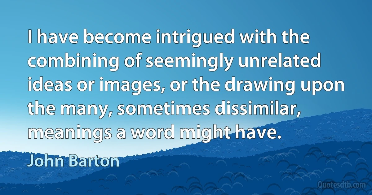 I have become intrigued with the combining of seemingly unrelated ideas or images, or the drawing upon the many, sometimes dissimilar, meanings a word might have. (John Barton)