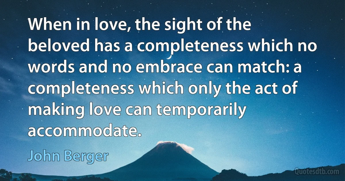 When in love, the sight of the beloved has a completeness which no words and no embrace can match: a completeness which only the act of making love can temporarily accommodate. (John Berger)