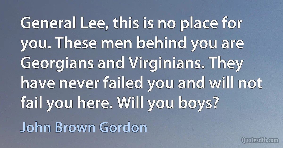 General Lee, this is no place for you. These men behind you are Georgians and Virginians. They have never failed you and will not fail you here. Will you boys? (John Brown Gordon)