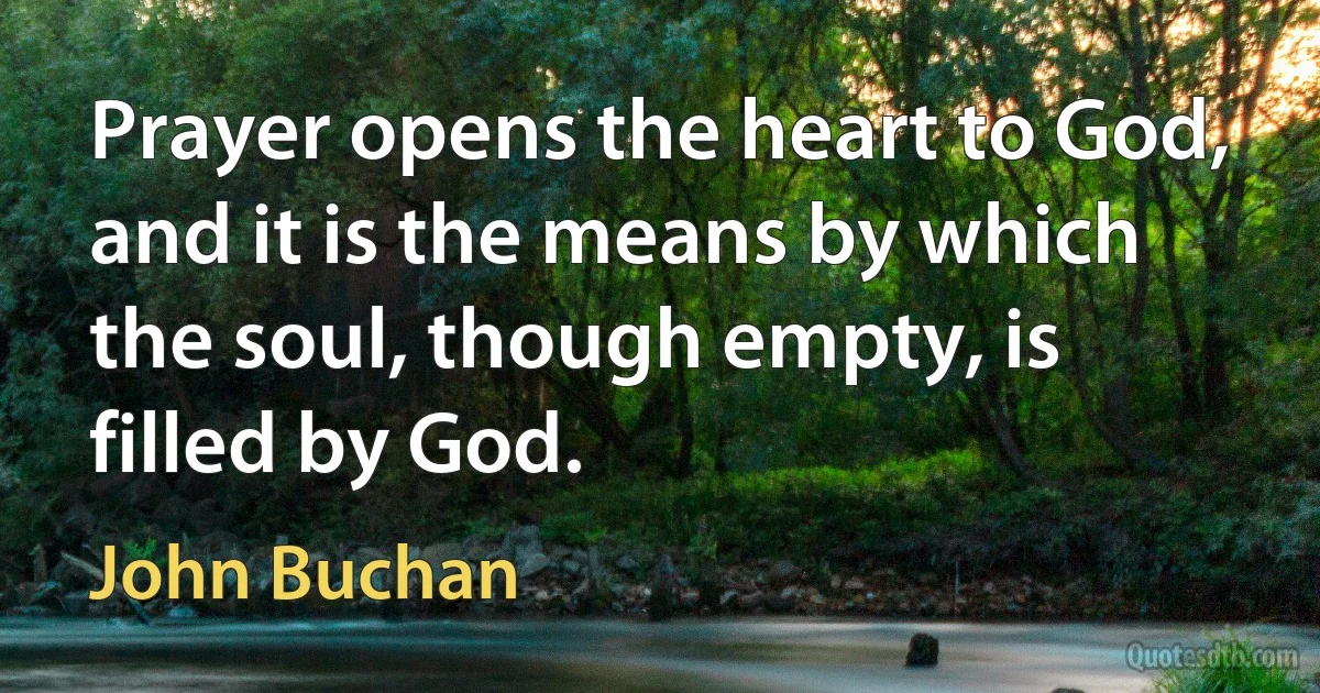 Prayer opens the heart to God, and it is the means by which the soul, though empty, is filled by God. (John Buchan)