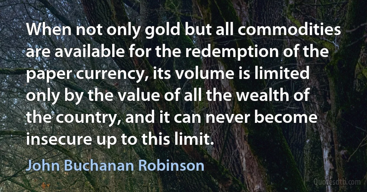 When not only gold but all commodities are available for the redemption of the paper currency, its volume is limited only by the value of all the wealth of the country, and it can never become insecure up to this limit. (John Buchanan Robinson)