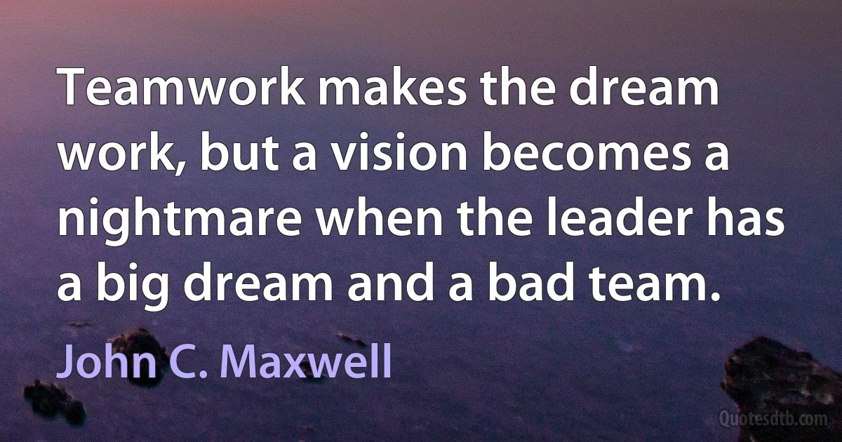 Teamwork makes the dream work, but a vision becomes a nightmare when the leader has a big dream and a bad team. (John C. Maxwell)