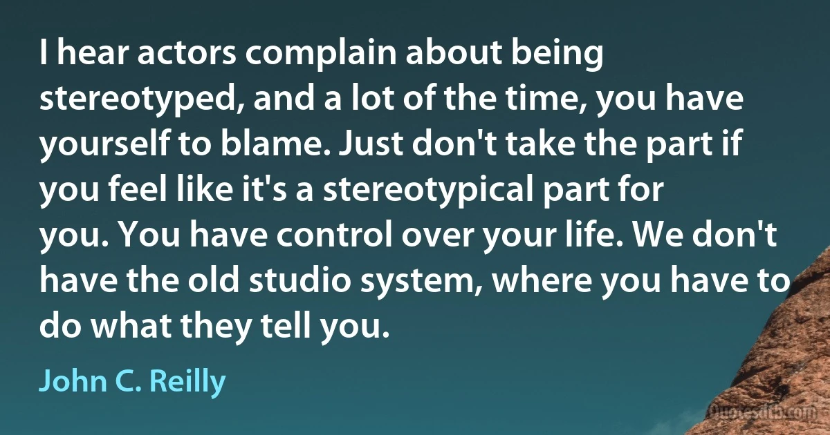 I hear actors complain about being stereotyped, and a lot of the time, you have yourself to blame. Just don't take the part if you feel like it's a stereotypical part for you. You have control over your life. We don't have the old studio system, where you have to do what they tell you. (John C. Reilly)