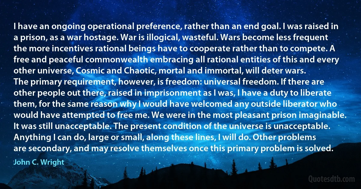 I have an ongoing operational preference, rather than an end goal. I was raised in a prison, as a war hostage. War is illogical, wasteful. Wars become less frequent the more incentives rational beings have to cooperate rather than to compete. A free and peaceful commonwealth embracing all rational entities of this and every other universe, Cosmic and Chaotic, mortal and immortal, will deter wars.
The primary requirement, however, is freedom: universal freedom. If there are other people out there, raised in imprisonment as I was, I have a duty to liberate them, for the same reason why I would have welcomed any outside liberator who would have attempted to free me. We were in the most pleasant prison imaginable. It was still unacceptable. The present condition of the universe is unacceptable. Anything I can do, large or small, along these lines, I will do. Other problems are secondary, and may resolve themselves once this primary problem is solved. (John C. Wright)