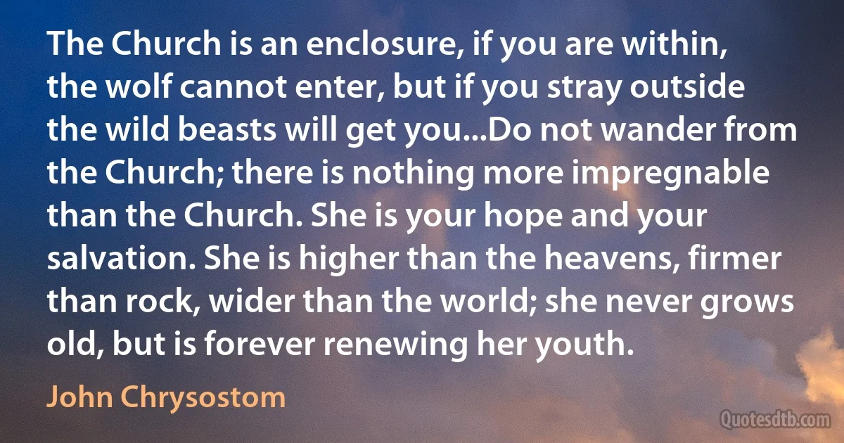 The Church is an enclosure, if you are within, the wolf cannot enter, but if you stray outside the wild beasts will get you...Do not wander from the Church; there is nothing more impregnable than the Church. She is your hope and your salvation. She is higher than the heavens, firmer than rock, wider than the world; she never grows old, but is forever renewing her youth. (John Chrysostom)