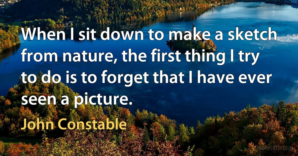 When I sit down to make a sketch from nature, the first thing I try to do is to forget that I have ever seen a picture. (John Constable)