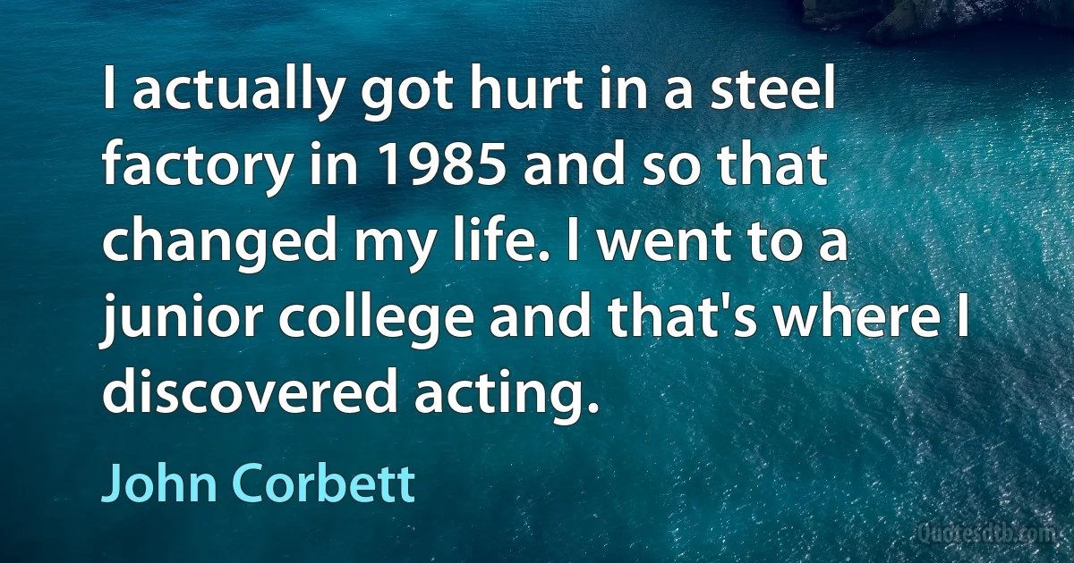 I actually got hurt in a steel factory in 1985 and so that changed my life. I went to a junior college and that's where I discovered acting. (John Corbett)