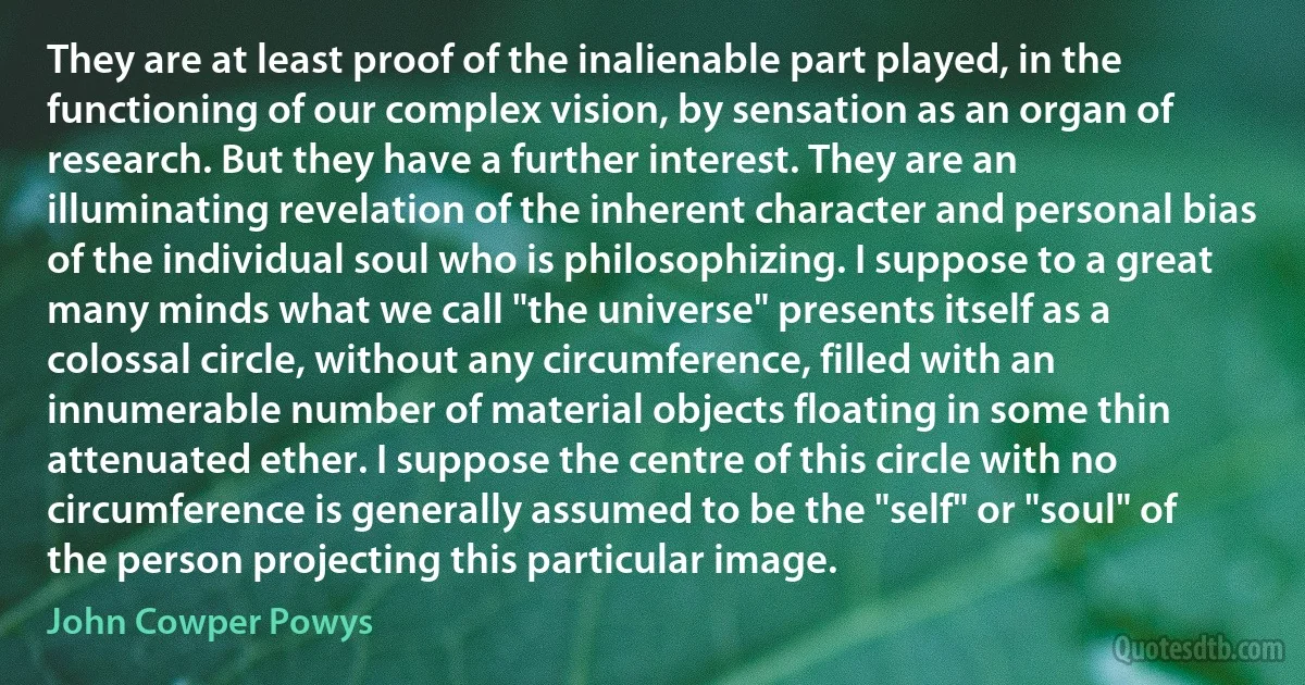 They are at least proof of the inalienable part played, in the functioning of our complex vision, by sensation as an organ of research. But they have a further interest. They are an illuminating revelation of the inherent character and personal bias of the individual soul who is philosophizing. I suppose to a great many minds what we call "the universe" presents itself as a colossal circle, without any circumference, filled with an innumerable number of material objects floating in some thin attenuated ether. I suppose the centre of this circle with no circumference is generally assumed to be the "self" or "soul" of the person projecting this particular image. (John Cowper Powys)